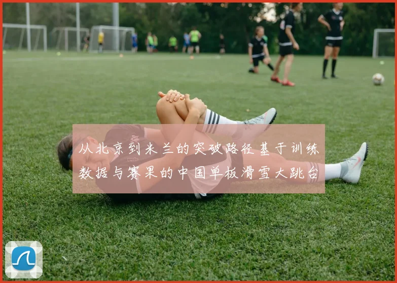 从北京到米兰的突破路径基于训练数据与赛果的中国单板滑雪大跳台坡面障碍技巧竞争力深度分析