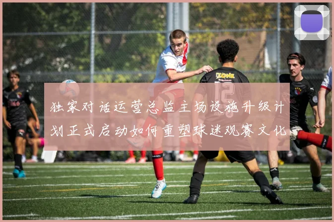 独家对话运营总监主场设施升级计划正式启动如何重塑球迷观赛文化